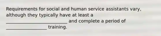 Requirements for social and human service assistants vary, although they typically have at least a ___________________________ and complete a period of __________________ training.