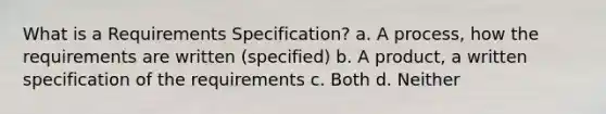 What is a Requirements Specification? a. A process, how the requirements are written (specified) b. A product, a written specification of the requirements c. Both d. Neither