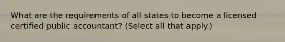 What are the requirements of all states to become a licensed certified public accountant? (Select all that apply.)