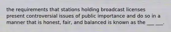 the requirements that stations holding broadcast licenses present controversial issues of public importance and do so in a manner that is honest, fair, and balanced is known as the ___ ___.