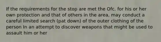 If the requirements for the stop are met the Ofc. for his or her own protection and that of others in the area, may conduct a careful limited search (pat down) of the outer clothing of the person In an attempt to discover weapons that might be used to assault him or her