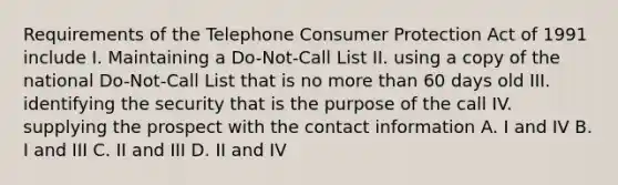 Requirements of the Telephone Consumer Protection Act of 1991 include I. Maintaining a Do-Not-Call List II. using a copy of the national Do-Not-Call List that is no more than 60 days old III. identifying the security that is the purpose of the call IV. supplying the prospect with the contact information A. I and IV B. I and III C. II and III D. II and IV