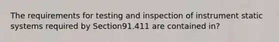 The requirements for testing and inspection of instrument static systems required by Section91.411 are contained in?