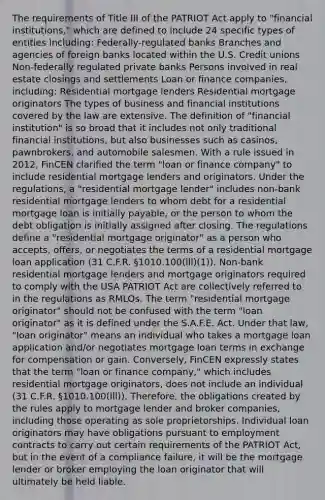 The requirements of Title III of the PATRIOT Act apply to "financial institutions," which are defined to include 24 specific types of entities including: Federally-regulated banks Branches and agencies of foreign banks located within the U.S. Credit unions Non-federally regulated private banks Persons involved in real estate closings and settlements Loan or finance companies, including: Residential mortgage lenders Residential mortgage originators The types of business and financial institutions covered by the law are extensive. The definition of "financial institution" is so broad that it includes not only traditional financial institutions, but also businesses such as casinos, pawnbrokers, and automobile salesmen. With a rule issued in 2012, FinCEN clarified the term "loan or finance company" to include residential mortgage lenders and originators. Under the regulations, a "residential mortgage lender" includes non-bank residential mortgage lenders to whom debt for a residential mortgage loan is initially payable, or the person to whom the debt obligation is initially assigned after closing. The regulations define a "residential mortgage originator" as a person who accepts, offers, or negotiates the terms of a residential mortgage loan application (31 C.F.R. §1010.100(lll)(1)). Non-bank residential mortgage lenders and mortgage originators required to comply with the USA PATRIOT Act are collectively referred to in the regulations as RMLOs. The term "residential mortgage originator" should not be confused with the term "loan originator" as it is defined under the S.A.F.E. Act. Under that law, "loan originator" means an individual who takes a mortgage loan application and/or negotiates mortgage loan terms in exchange for compensation or gain. Conversely, FinCEN expressly states that the term "loan or finance company," which includes residential mortgage originators, does not include an individual (31 C.F.R. §1010.100(lll)). Therefore, the obligations created by the rules apply to mortgage lender and broker companies, including those operating as sole proprietorships. Individual loan originators may have obligations pursuant to employment contracts to carry out certain requirements of the PATRIOT Act, but in the event of a compliance failure, it will be the mortgage lender or broker employing the loan originator that will ultimately be held liable.