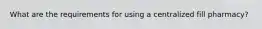 What are the requirements for using a centralized fill pharmacy?