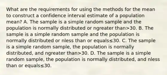 What are the requirements for using the methods for the mean to construct a confidence interval estimate of a population​ mean? A. The sample is a simple random sample and the population is normally distributed or ngreater than>30. B. The sample is a simple random sample and the population is normally distributed or nless than or equals≤30. C. The sample is a simple random​ sample, the population is normally​ distributed, and ngreater than>30. D. The sample is a simple random​ sample, the population is normally​ distributed, and nless than or equals≤30.