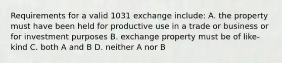 Requirements for a valid 1031 exchange include: A. the property must have been held for productive use in a trade or business or for investment purposes B. exchange property must be of like-kind C. both A and B D. neither A nor B