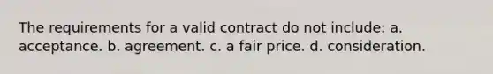 The requirements for a valid contract do not include: a. acceptance. b. agreement. c. a fair price. d. consideration.