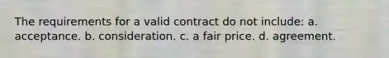 The requirements for a valid contract do not include: a. acceptance. b. consideration. c. a fair price. d. agreement.