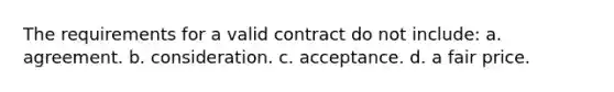 The requirements for a valid contract do not include: a. agreement. b. consideration. c. acceptance. d. a fair price.