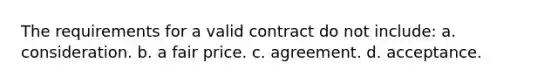 The requirements for a valid contract do not include: a. consideration. b. a fair price. c. agreement. d. acceptance.