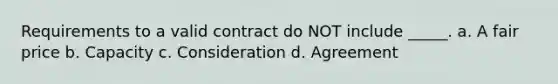 Requirements to a valid contract do NOT include _____. a. A fair price b. Capacity c. Consideration d. Agreement