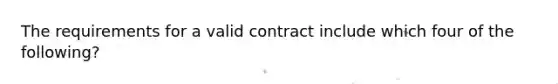 The requirements for a valid contract include which four of the following?