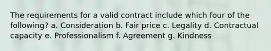 The requirements for a valid contract include which four of the following? a. Consideration b. Fair price c. Legality d. Contractual capacity e. Professionalism f. Agreement g. Kindness