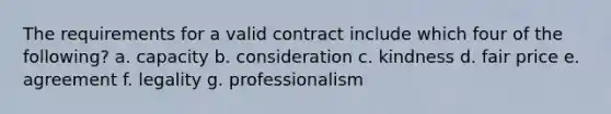 The requirements for a valid contract include which four of the following? a. capacity b. consideration c. kindness d. fair price e. agreement f. legality g. professionalism