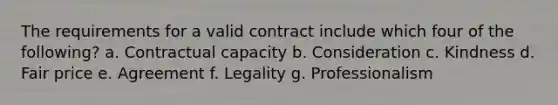 The requirements for a valid contract include which four of the following? a. Contractual capacity b. Consideration c. Kindness d. Fair price e. Agreement f. Legality g. Professionalism