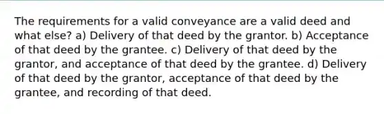 The requirements for a valid conveyance are a valid deed and what else? a) Delivery of that deed by the grantor. b) Acceptance of that deed by the grantee. c) Delivery of that deed by the grantor, and acceptance of that deed by the grantee. d) Delivery of that deed by the grantor, acceptance of that deed by the grantee, and recording of that deed.