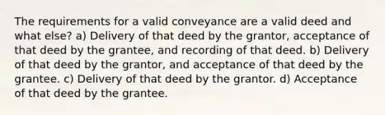 The requirements for a valid conveyance are a valid deed and what else? a) Delivery of that deed by the grantor, acceptance of that deed by the grantee, and recording of that deed. b) Delivery of that deed by the grantor, and acceptance of that deed by the grantee. c) Delivery of that deed by the grantor. d) Acceptance of that deed by the grantee.