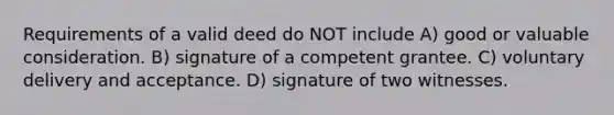 Requirements of a valid deed do NOT include A) good or valuable consideration. B) signature of a competent grantee. C) voluntary delivery and acceptance. D) signature of two witnesses.