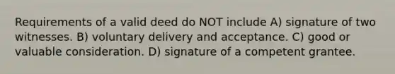 Requirements of a valid deed do NOT include A) signature of two witnesses. B) voluntary delivery and acceptance. C) good or valuable consideration. D) signature of a competent grantee.