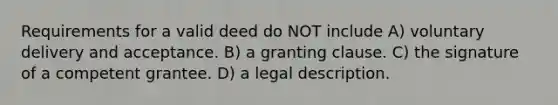 Requirements for a valid deed do NOT include A) voluntary delivery and acceptance. B) a granting clause. C) the signature of a competent grantee. D) a legal description.