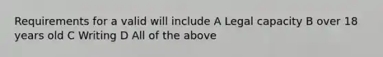 Requirements for a valid will include A Legal capacity B over 18 years old C Writing D All of the above