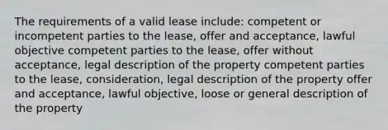 The requirements of a valid lease include: competent or incompetent parties to the lease, offer and acceptance, lawful objective competent parties to the lease, offer without acceptance, legal description of the property competent parties to the lease, consideration, legal description of the property offer and acceptance, lawful objective, loose or general description of the property