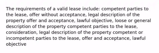 The requirements of a valid lease include: competent parties to the lease, offer without acceptance, legal description of the property offer and acceptance, lawful objective, loose or general description of the property competent parties to the lease, consideration, legal description of the property competent or incompetent parties to the lease, offer and acceptance, lawful objective