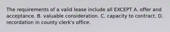 The requirements of a valid lease include all EXCEPT A. offer and acceptance. B. valuable consideration. C. capacity to contract. D. recordation in county clerk's office.