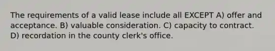 The requirements of a valid lease include all EXCEPT A) offer and acceptance. B) valuable consideration. C) capacity to contract. D) recordation in the county clerk's office.