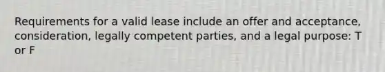 Requirements for a valid lease include an offer and acceptance, consideration, legally competent parties, and a legal purpose: T or F