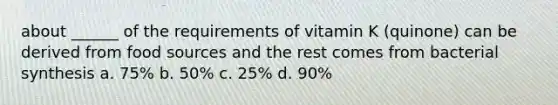 about ______ of the requirements of vitamin K (quinone) can be derived from food sources and the rest comes from bacterial synthesis a. 75% b. 50% c. 25% d. 90%