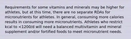 Requirements for some vitamins and minerals may be higher for athletes, but at this time, there are no separate RDAs for micronutrients for athletes. In general, consuming more calories results in consuming more micronutrients. Athletes who restrict kcal to <1200/d will need a balanced multivitamin and mineral supplement and/or fortified foods to meet micronutrient needs.