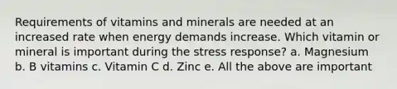 Requirements of vitamins and minerals are needed at an increased rate when energy demands increase. Which vitamin or mineral is important during the stress response? a. Magnesium b. B vitamins c. Vitamin C d. Zinc e. All the above are important