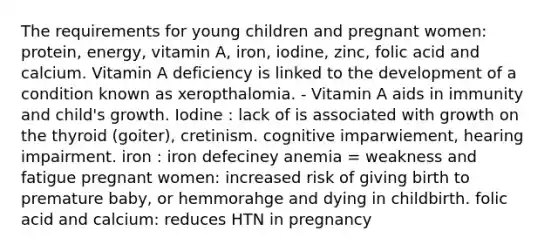 The requirements for young children and pregnant women: protein, energy, vitamin A, iron, iodine, zinc, folic acid and calcium. Vitamin A deficiency is linked to the development of a condition known as xeropthalomia. - Vitamin A aids in immunity and child's growth. Iodine : lack of is associated with growth on the thyroid (goiter), cretinism. cognitive imparwiement, hearing impairment. iron : iron defeciney anemia = weakness and fatigue pregnant women: increased risk of giving birth to premature baby, or hemmorahge and dying in childbirth. folic acid and calcium: reduces HTN in pregnancy