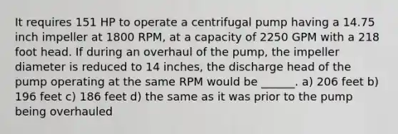 It requires 151 HP to operate a centrifugal pump having a 14.75 inch impeller at 1800 RPM, at a capacity of 2250 GPM with a 218 foot head. If during an overhaul of the pump, the impeller diameter is reduced to 14 inches, the discharge head of the pump operating at the same RPM would be ______. a) 206 feet b) 196 feet c) 186 feet d) the same as it was prior to the pump being overhauled