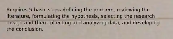 Requires 5 basic steps defining the problem, reviewing the literature, formulating the hypothesis, selecting the research design and then collecting and analyzing data, and developing the conclusion.