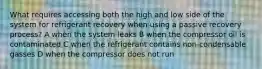 What requires accessing both the high and low side of the system for refrigerant recovery when using a passive recovery process? A when the system leaks B when the compressor oil is contaminated C when the refrigerant contains non-condensable gasses D when the compressor does not run