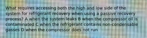 What requires accessing both the high and low side of the system for refrigerant recovery when using a passive recovery process? A when the system leaks B when the compressor oil is contaminated C when the refrigerant contains non-condensable gasses D when the compressor does not run