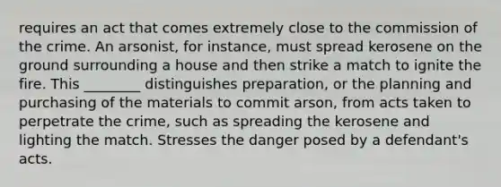 requires an act that comes extremely close to the commission of the crime. An arsonist, for instance, must spread kerosene on the ground surrounding a house and then strike a match to ignite the fire. This ________ distinguishes preparation, or the planning and purchasing of the materials to commit arson, from acts taken to perpetrate the crime, such as spreading the kerosene and lighting the match. Stresses the danger posed by a defendant's acts.