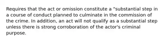 Requires that the act or omission constitute a "substantial step in a course of conduct planned to culminate in the commission of the crime. In addition, an act will not qualify as a substantial step unless there is strong corroboration of the actor's criminal purpose.