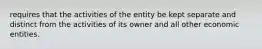 requires that the activities of the entity be kept separate and distinct from the activities of its owner and all other economic entities.