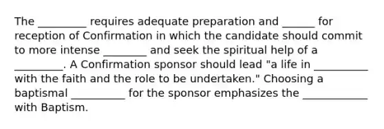 The _________ requires adequate preparation and ______ for reception of Confirmation in which the candidate should commit to more intense ________ and seek the spiritual help of a _________. A Confirmation sponsor should lead "a life in __________ with the faith and the role to be undertaken." Choosing a baptismal __________ for the sponsor emphasizes the ____________ with Baptism.