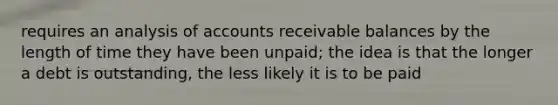 requires an analysis of accounts receivable balances by the length of time they have been unpaid; the idea is that the longer a debt is outstanding, the less likely it is to be paid