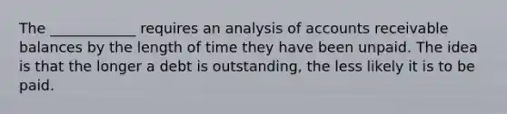 The ____________ requires an analysis of accounts receivable balances by the length of time they have been unpaid. The idea is that the longer a debt is outstanding, the less likely it is to be paid.