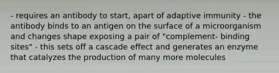 - requires an antibody to start, apart of adaptive immunity - the antibody binds to an antigen on the surface of a microorganism and changes shape exposing a pair of "complement- binding sites" - this sets off a cascade effect and generates an enzyme that catalyzes the production of many more molecules