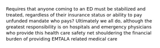 Requires that anyone coming to an ED must be stabilized and treated, regardless of their insurance status or ability to pay unfunded mandate who pays? Ultimately we all do, although the greatest responsibility is on hospitals and emergency physicians who provide this health care safety net shouldering the financial burden of providing EMTALA related medical care