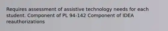 Requires assessment of assistive technology needs for each student. Component of PL 94-142 Component of IDEA reauthorizations