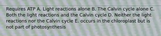 Requires ATP A. Light reactions alone B. The Calvin cycle alone C. Both the light reactions and the Calvin cycle D. Neither the light reactions nor the Calvin cycle E. occurs in the chloroplast but is not part of photosynthesis