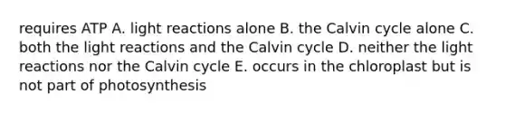 requires ATP A. light reactions alone B. the Calvin cycle alone C. both the light reactions and the Calvin cycle D. neither the light reactions nor the Calvin cycle E. occurs in the chloroplast but is not part of photosynthesis